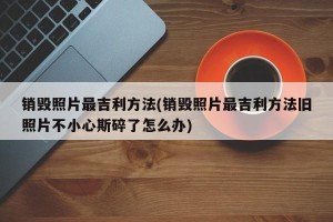 销毁照片最吉利方法(销毁照片最吉利方法旧照片不小心斯碎了怎么办)