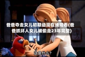 爸爸夺走女儿初期动漫在线观看(爸爸抓坏人女儿被偷走23年完整)