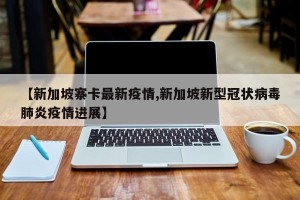 【新加坡寨卡最新疫情,新加坡新型冠状病毒肺炎疫情进展】