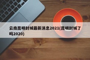 云南昆明封城最新消息2021(昆明封城了吗2020)