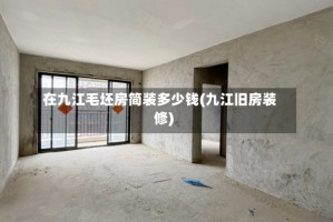 在九江毛坯房简装多少钱(九江旧房装修)
