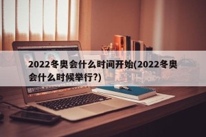 2022冬奥会什么时间开始(2022冬奥会什么时候举行?)