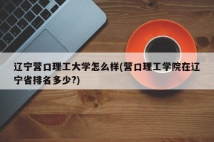 辽宁营口理工大学怎么样(营口理工学院在辽宁省排名多少?)