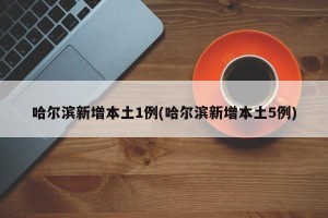 哈尔滨新增本土1例(哈尔滨新增本土5例)