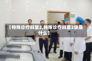 【特殊诊疗科室2,特殊诊疗科室2级是什么】