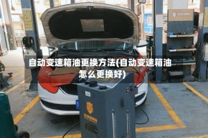 自动变速箱油更换方法(自动变速箱油怎么更换好)
