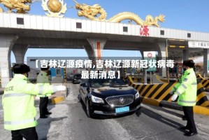 【吉林辽源疫情,吉林辽源新冠状病毒最新消息】