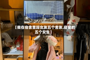 【我在宿舍里躁女友五个舍友,寝室的五个女生】