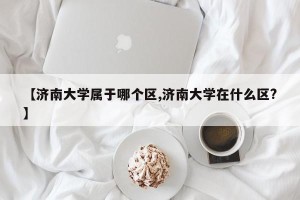 【济南大学属于哪个区,济南大学在什么区?】