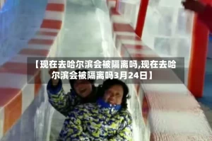 【现在去哈尔滨会被隔离吗,现在去哈尔滨会被隔离吗3月24日】