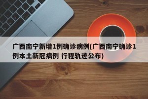 广西南宁新增1例确诊病例(广西南宁确诊1例本土新冠病例 行程轨迹公布)