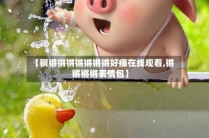 【锕锵锵锵锵锵锵锵好痛在线观看,锵锵锵锵表情包】