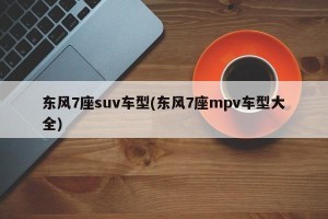 东风7座suv车型(东风7座mpv车型大全)