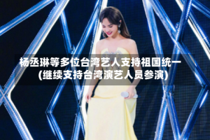 杨丞琳等多位台湾艺人支持祖国统一(继续支持台湾演艺人员参演)