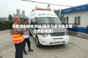 马家湾车辆检测站(西安马家湾审车最近的在哪里)