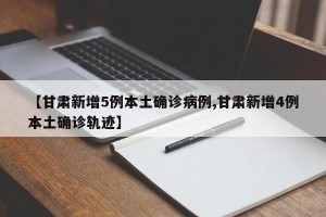 【甘肃新增5例本土确诊病例,甘肃新增4例本土确诊轨迹】