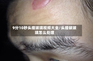 9分10秒头撞玻璃视频大全/头撞破玻璃怎么处理
