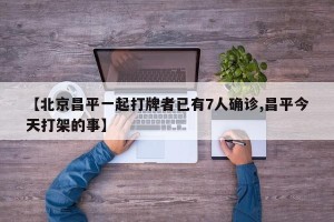 【北京昌平一起打牌者已有7人确诊,昌平今天打架的事】