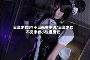 公交少女BY不见来者小说/公交少女不见来者小说百度云