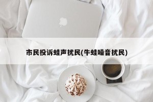 市民投诉蛙声扰民(牛蛙噪音扰民)