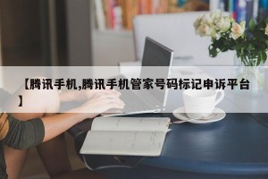 【腾讯手机,腾讯手机管家号码标记申诉平台】