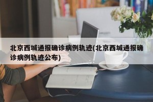 北京西城通报确诊病例轨迹(北京西城通报确诊病例轨迹公布)