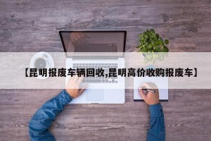 【昆明报废车辆回收,昆明高价收购报废车】