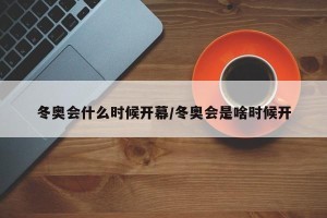 冬奥会什么时候开幕/冬奥会是啥时候开
