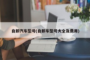 自卸汽车型号(自卸车型号大全及费用)