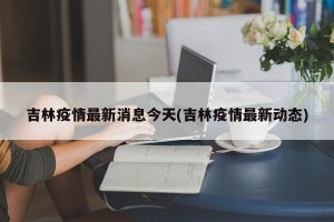 吉林疫情最新消息今天(吉林疫情最新动态)