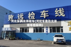 河北车辆北京验车(河北车能在北京领年检标吗)