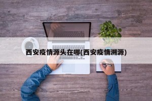 西安疫情源头在哪(西安疫情溯源)