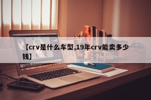 【crv是什么车型,19年crv能卖多少钱】