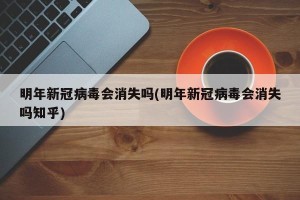 明年新冠病毒会消失吗(明年新冠病毒会消失吗知乎)