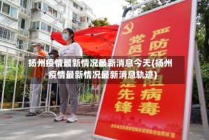 扬州疫情最新情况最新消息今天(扬州疫情最新情况最新消息轨迹)