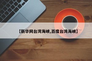 【新华网台湾海峡,百度台湾海峡】