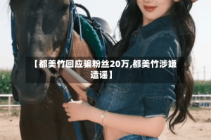 【都美竹回应骗粉丝20万,都美竹涉嫌造谣】