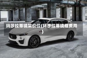 玛莎拉蒂镜架价位(玛莎拉蒂镜框费用)