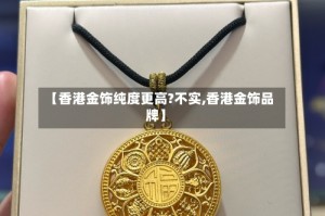 【香港金饰纯度更高?不实,香港金饰品牌】