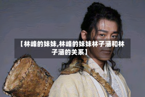 【林峰的妹妹,林峰的妹妹林子涵和林子涵的关系】