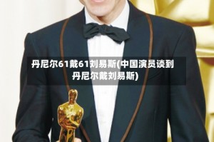 丹尼尔61戴61刘易斯(中国演员谈到丹尼尔戴刘易斯)