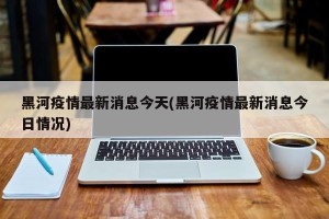 黑河疫情最新消息今天(黑河疫情最新消息今日情况)