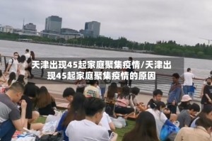 天津出现45起家庭聚集疫情/天津出现45起家庭聚集疫情的原因