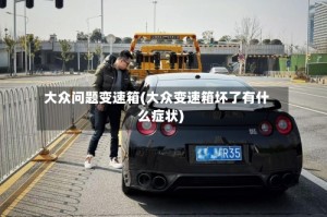 大众问题变速箱(大众变速箱坏了有什么症状)