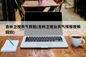 吉林卫视天气预报(吉林卫视台天气预报视频回放)