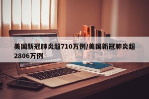 美国新冠肺炎超710万例/美国新冠肺炎超2806万例