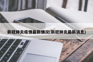 新冠肺炎疫情最新情况(新冠肺炎最新消息)