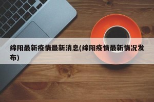 绵阳最新疫情最新消息(绵阳疫情最新情况发布)