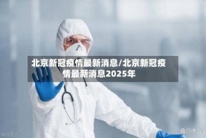 北京新冠疫情最新消息/北京新冠疫情最新消息2025年