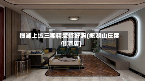 揽湖上城三期精装修好吗(揽湖山庄度假酒店)-第2张图片